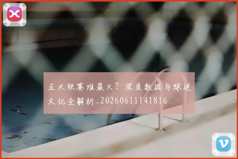 五大联赛谁最火？深度数据与球迷文化全解析_20260611141816