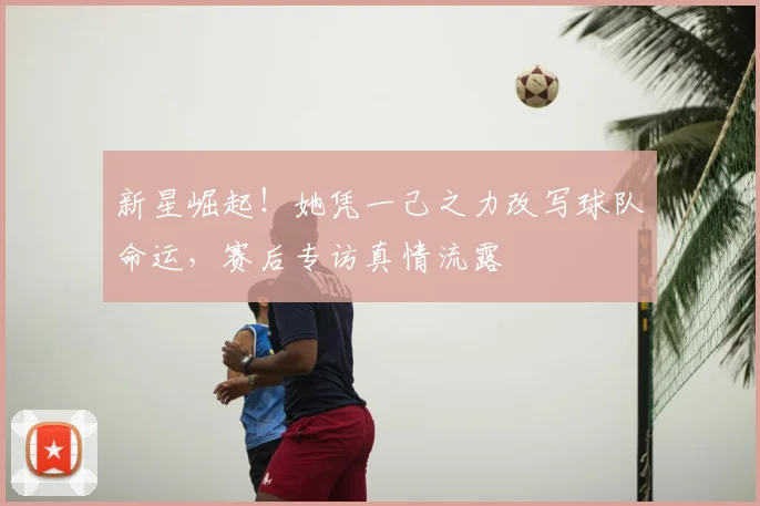 新星崛起!她凭一己之力改写球队命运,赛后专访真情流露
