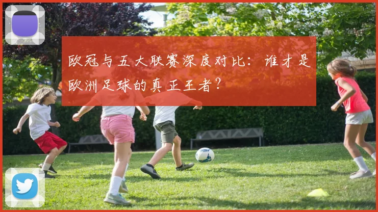 欧冠与五大联赛深度对比:谁才是欧洲足球的真正王者?