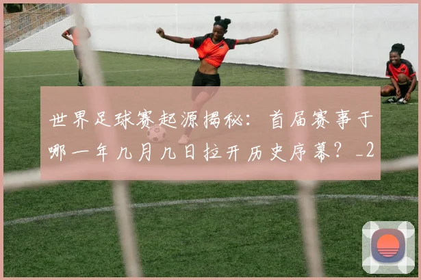 世界足球赛起源揭秘：首届赛事于哪一年几月几日拉开历史序幕？_20260610190236