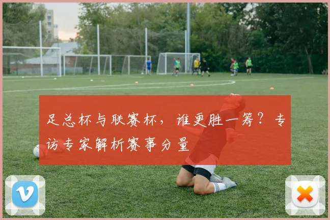 足总杯与联赛杯,谁更胜一筹?专访专家解析赛事分量