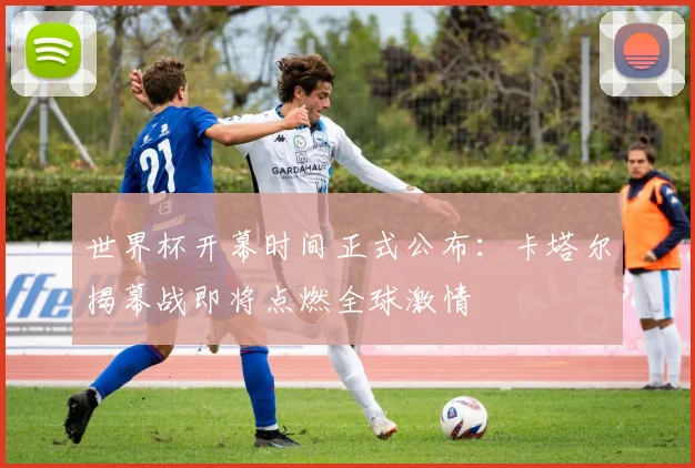 世界杯开幕时间正式公布：卡塔尔揭幕战即将点燃全球激情