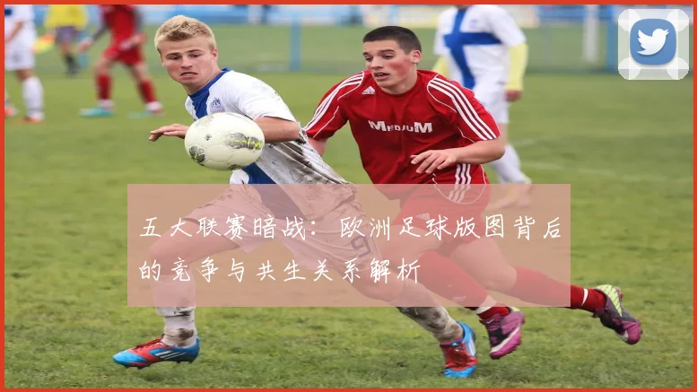五大联赛暗战：欧洲足球版图背后的竞争与共生关系解析