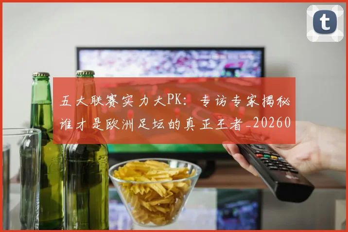 五大联赛实力大PK：专访专家揭秘谁才是欧洲足坛的真正王者_20260611141045