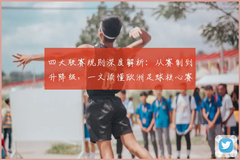 四大联赛规则深度解析:从赛制到升降级,一文读懂欧洲足球核心赛制