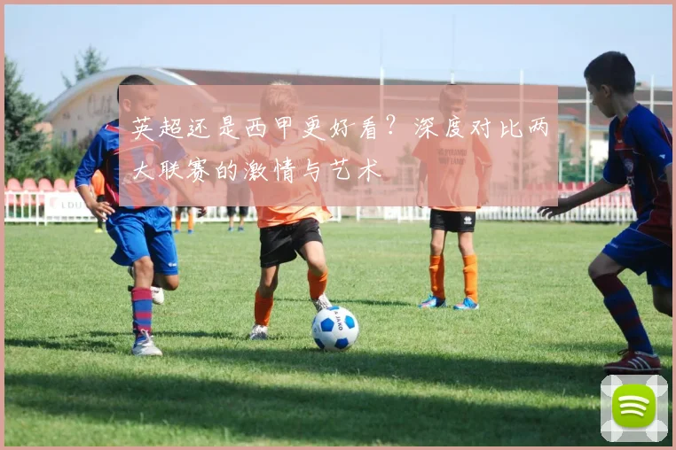 英超还是西甲更好看?深度对比两大联赛的激情与艺术