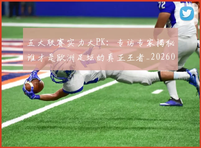 五大联赛实力大PK：专访专家揭秘谁才是欧洲足坛的真正王者_20260611141045