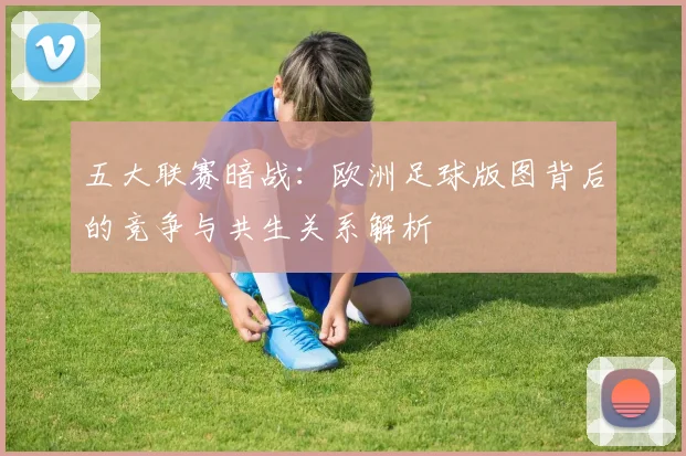 五大联赛暗战:欧洲足球版图背后的竞争与共生关系解析
